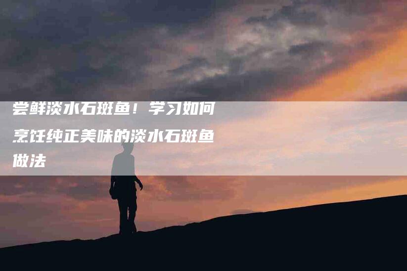 尝鲜淡水石斑鱼！学习如何烹饪纯正美味的淡水石斑鱼做法-家政服务网
