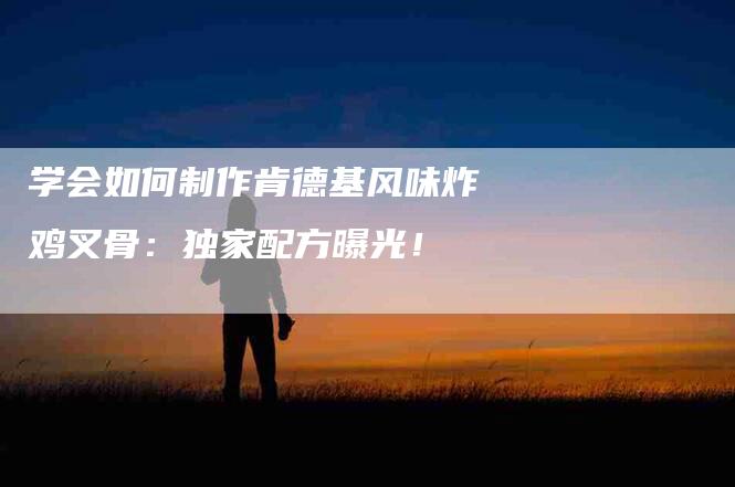 学会如何制作肯德基风味炸鸡叉骨：独家配方曝光！-家政服务网