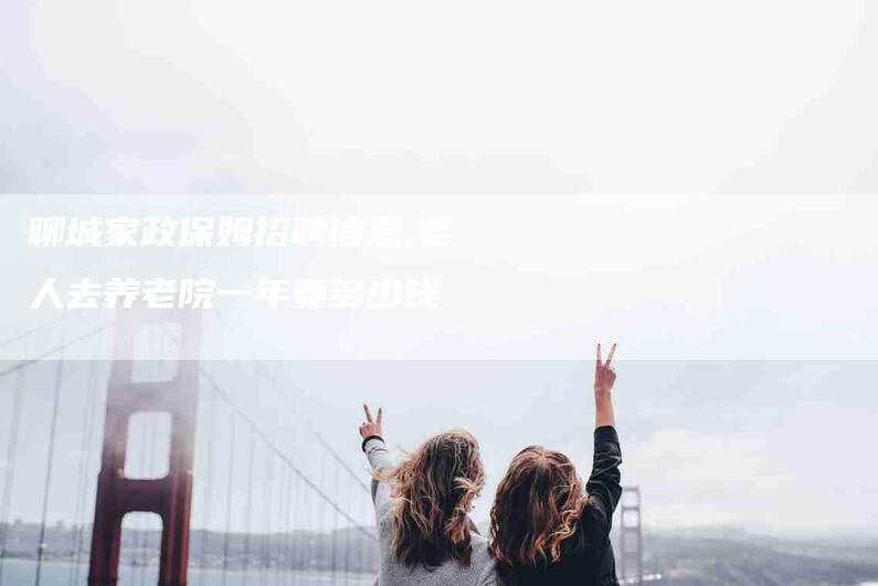 聊城家政保姆招聘信息,老人去养老院一年要多少钱-家政服务网