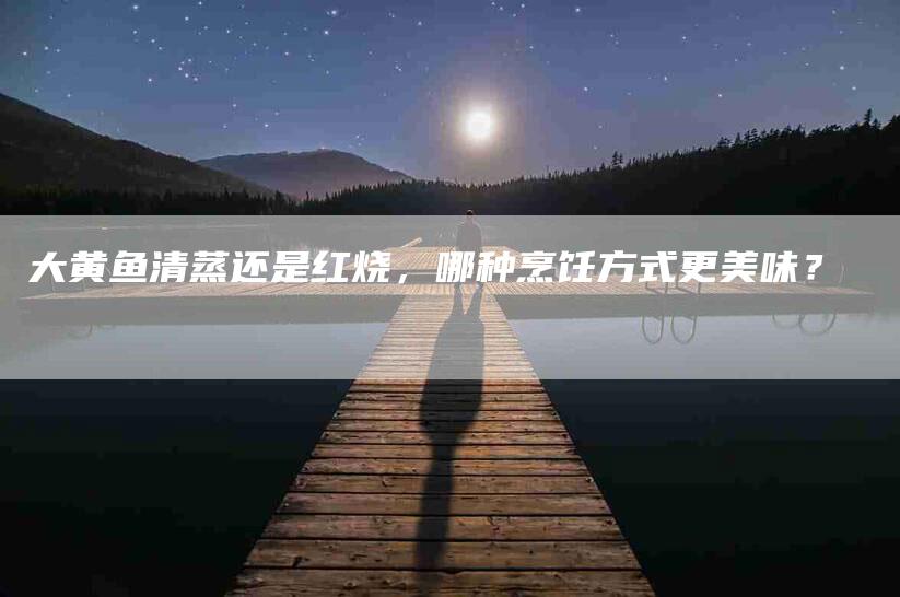 大黄鱼清蒸还是红烧，哪种烹饪方式更美味？-家政服务网