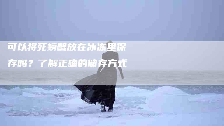 可以将死螃蟹放在冰冻里保存吗？了解正确的储存方式-家政服务网
