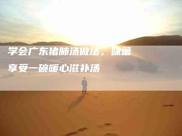 学会广东猪肺汤做法，味蕾享受一碗暖心滋补汤-家政服务网