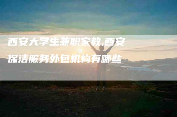 西安大学生兼职家教,西安保洁服务外包机构有哪些-家政服务网