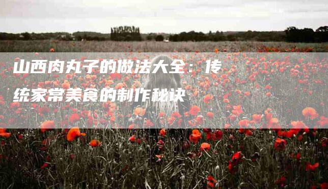 山西肉丸子的做法大全：传统家常美食的制作秘诀-家政服务网