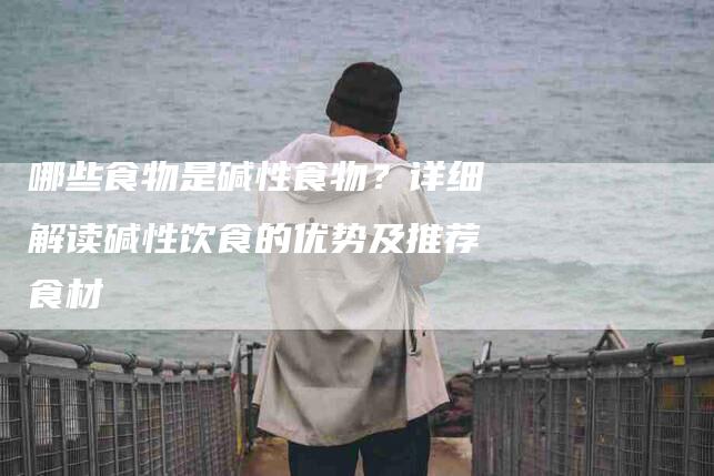 哪些食物是碱性食物？详细解读碱性饮食的优势及推荐食材-家政服务网