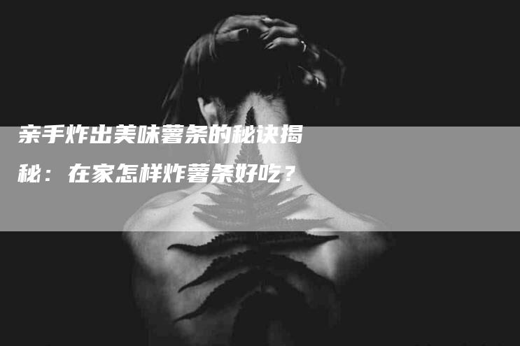 亲手炸出美味薯条的秘诀揭秘：在家怎样炸薯条好吃？-家政服务网