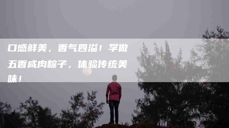 口感鲜美，香气四溢！学做五香咸肉粽子，体验传统美味！