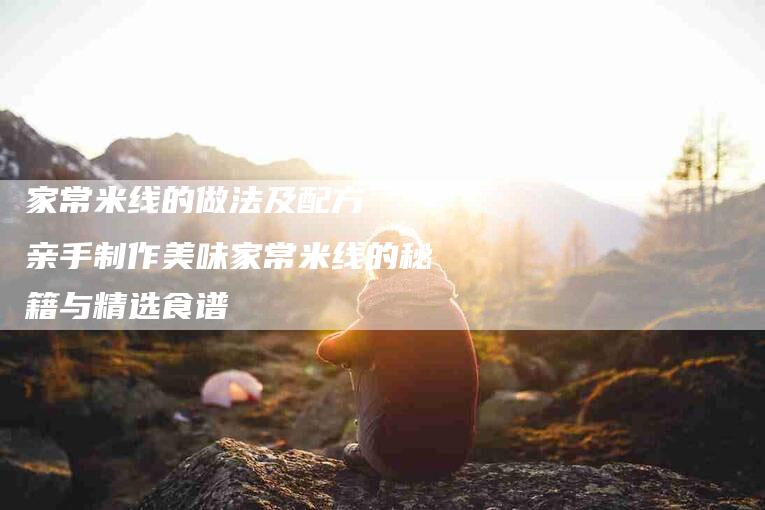 家常米线的做法及配方  亲手制作美味家常米线的秘籍与精选食谱-家政服务网
