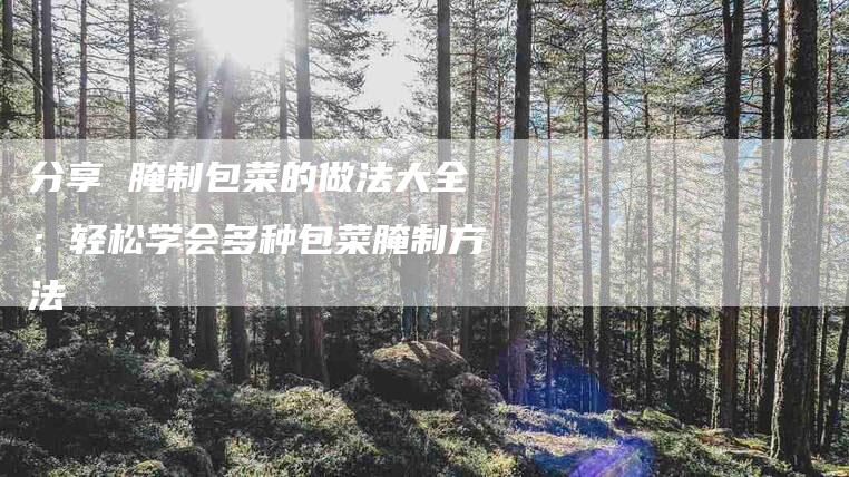 分享 腌制包菜的做法大全：轻松学会多种包菜腌制方法-家政服务网