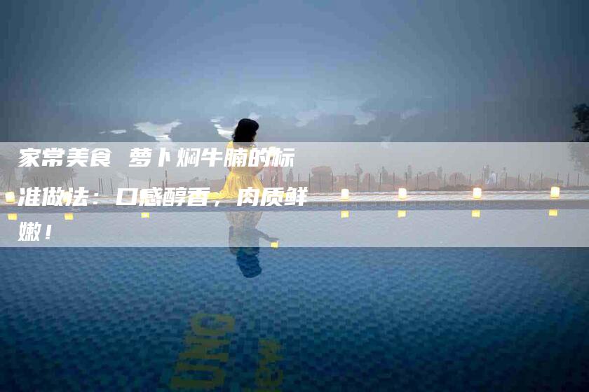 家常美食 萝卜焖牛腩的标准做法：口感醇香，肉质鲜嫩！-家政服务网