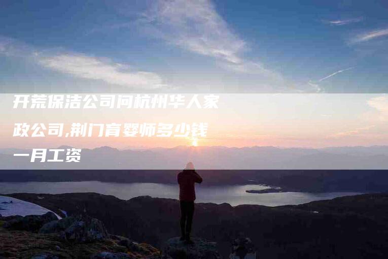 开荒保洁公司问杭州华人家政公司,荆门育婴师多少钱一月工资-家政服务网
