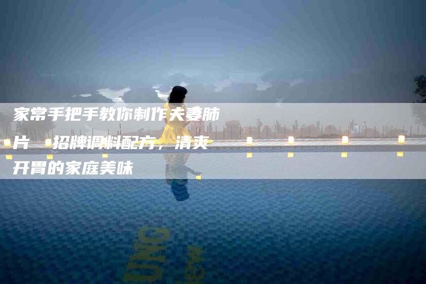家常手把手教你制作夫妻肺片  招牌调料配方，清爽开胃的家庭美味-家政服务网