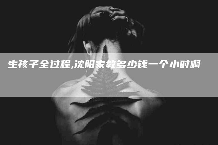 生孩子全过程,沈阳家教多少钱一个小时啊-家政服务网