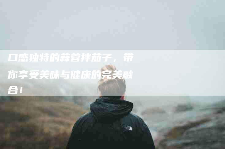 口感独特的蒜蓉拌茄子，带你享受美味与健康的完美融合！
