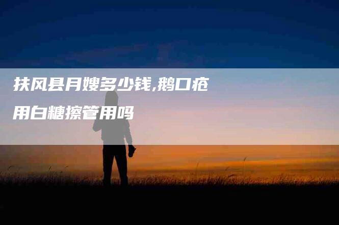 扶风县月嫂多少钱,鹅口疮用白糖擦管用吗-家政服务网