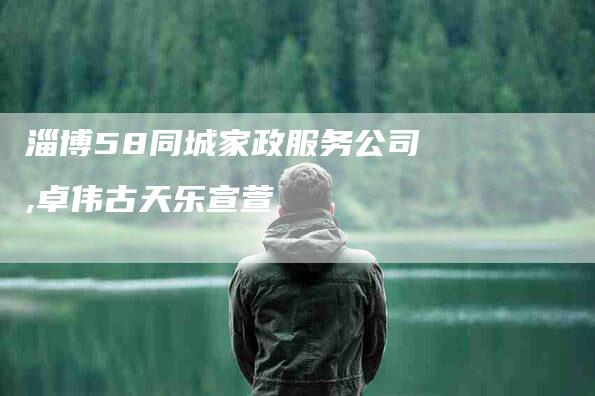 淄博58同城家政服务公司,卓伟古天乐宣萱-家政服务网