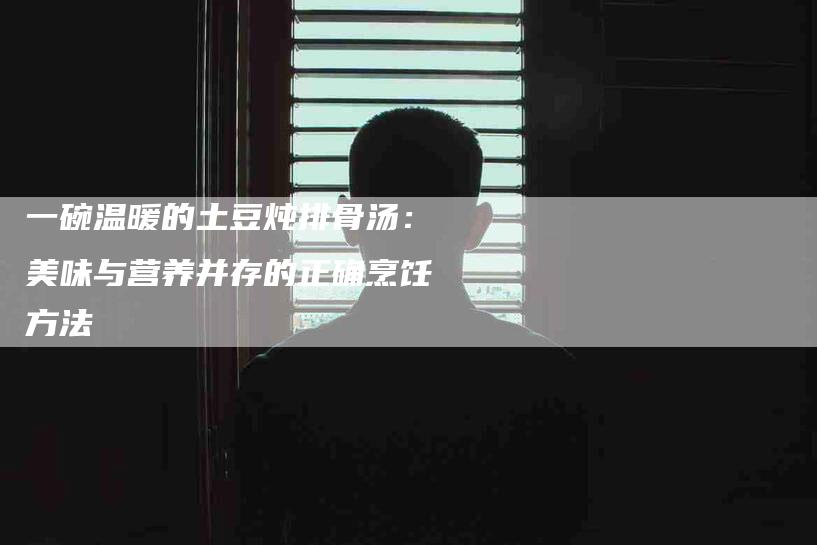 一碗温暖的土豆炖排骨汤：美味与营养并存的正确烹饪方法