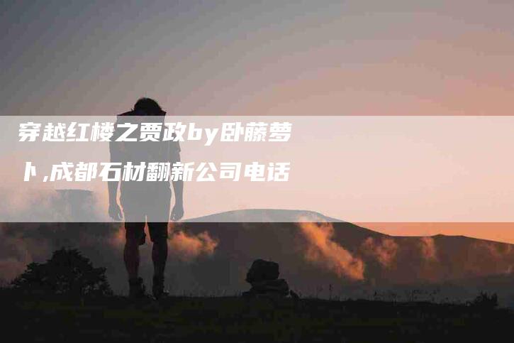穿越红楼之贾政by卧藤萝卜,成都石材翻新公司电话-家政服务网