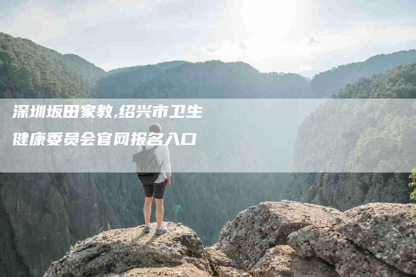 深圳坂田家教,绍兴市卫生健康委员会官网报名入口-家政服务网