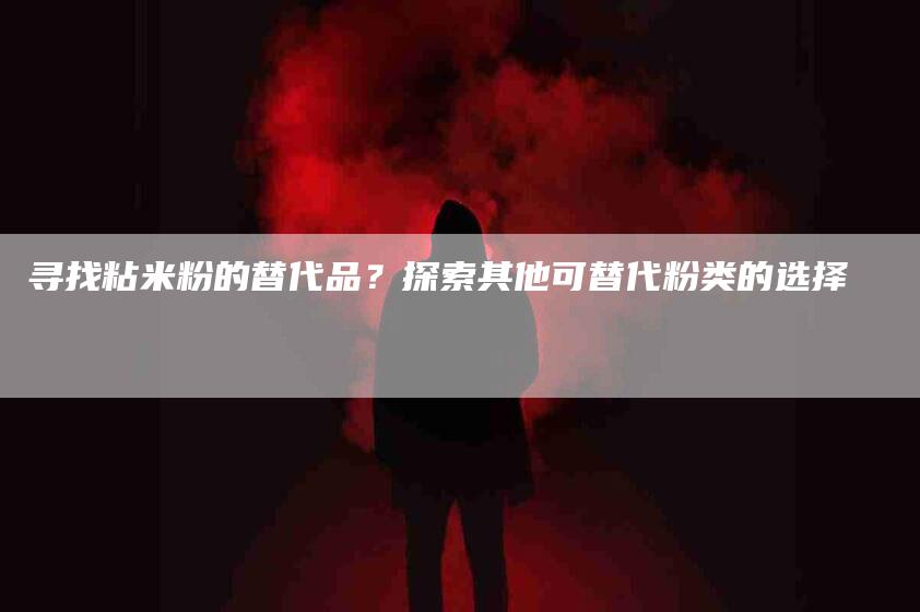 寻找粘米粉的替代品？探索其他可替代粉类的选择-家政服务网