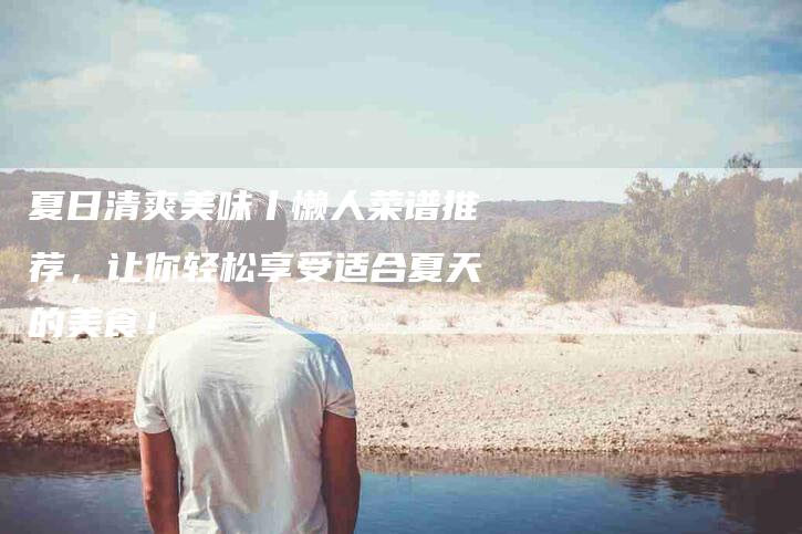 夏日清爽美味丨懒人菜谱推荐，让你轻松享受适合夏天的美食！-家政服务网