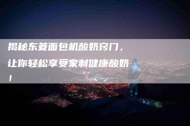 揭秘东菱面包机酸奶窍门，让你轻松享受家制健康酸奶！-家政服务网