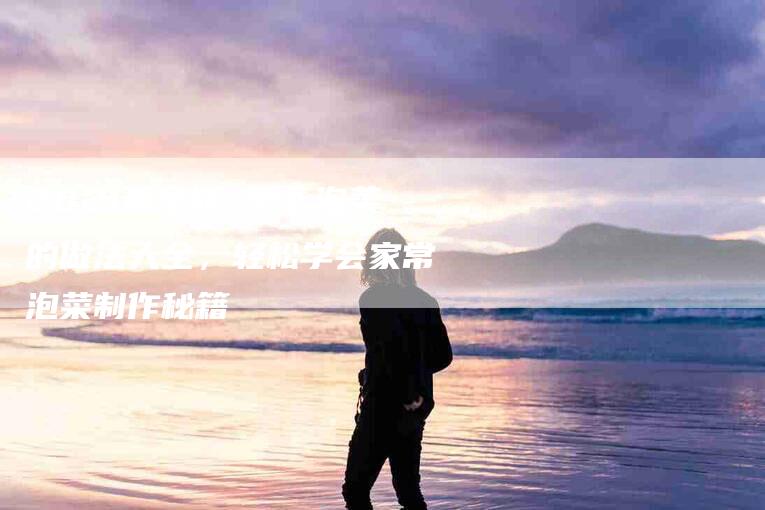 2021最全版 萝卜泡菜的做法大全,轻松学会家常泡菜制作秘籍-家政服务网