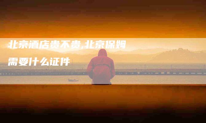 北京酒店贵不贵,北京保姆需要什么证件-家政服务网