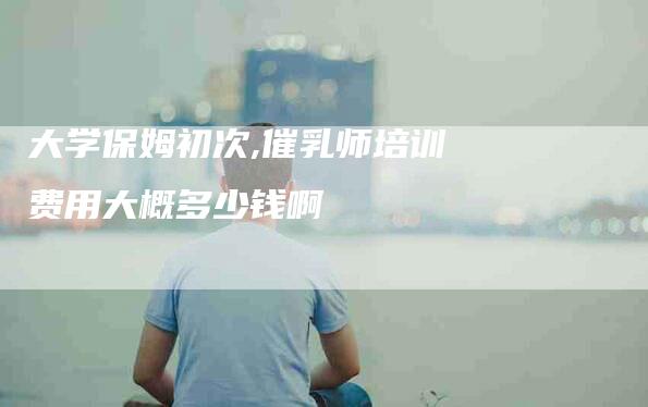 大学保姆初次,催乳师培训费用大概多少钱啊-家政服务网