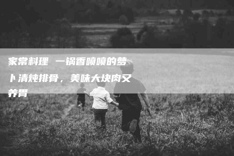 家常料理 一锅香喷喷的萝卜清炖排骨，美味大块肉又养胃-家政服务网