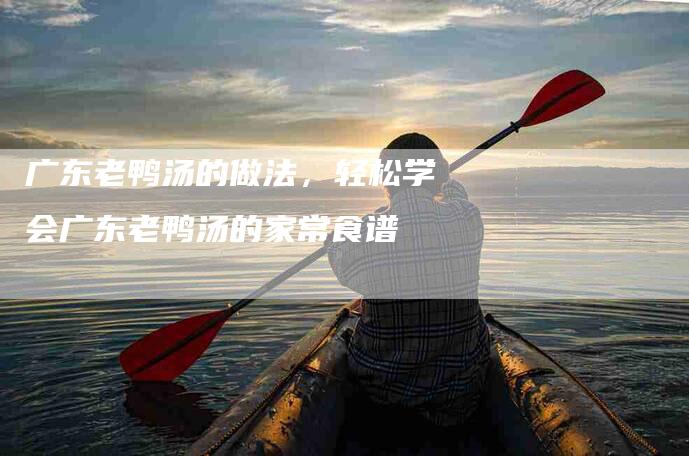 广东老鸭汤的做法，轻松学会广东老鸭汤的家常食谱-家政服务网