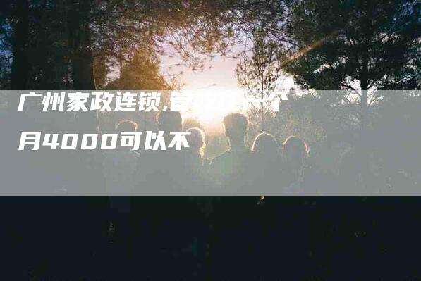 广州家政连锁,管吃住一个月4000可以不-家政服务网