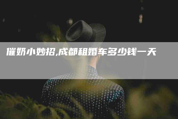 催奶小妙招,成都租婚车多少钱一天-家政服务网