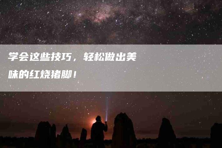 学会这些技巧，轻松做出美味的红烧猪脚！