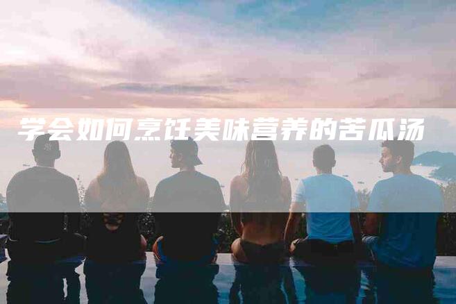 学会如何烹饪美味营养的苦瓜汤-家政服务网
