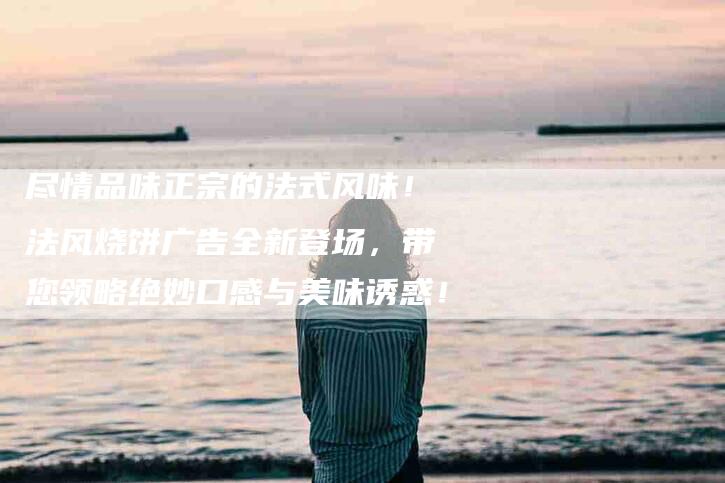 尽情品味正宗的法式风味！法风烧饼广告全新登场，带您领略绝妙口感与美味诱惑！-家政服务网