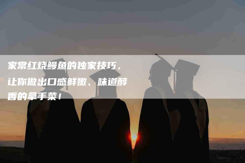 家常红烧鳗鱼的独家技巧，让你做出口感鲜嫩、味道醇香的拿手菜！
