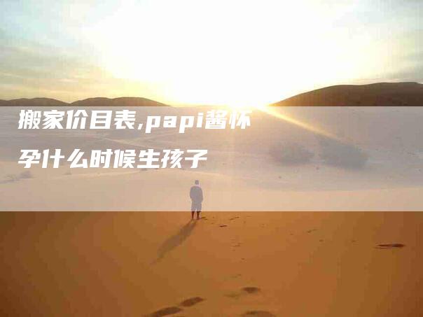 搬家价目表,papi酱怀孕什么时候生孩子-家政服务网