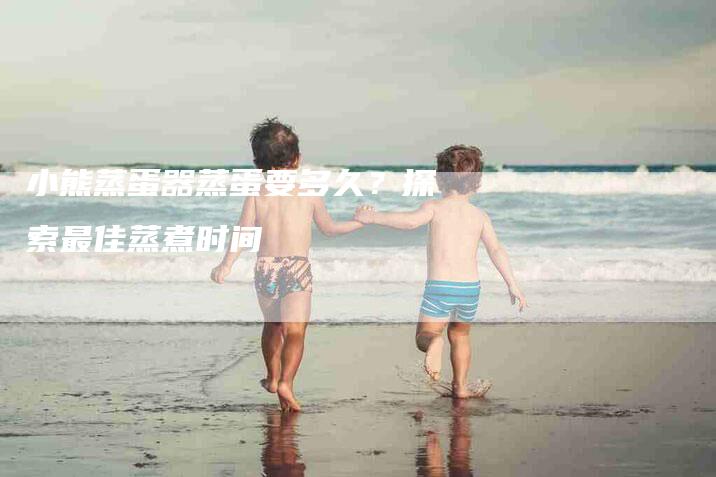 小熊蒸蛋器蒸蛋要多久？探索最佳蒸煮时间-家政服务网