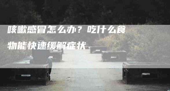 咳嗽感冒怎么办？吃什么食物能快速缓解症状-家政服务网