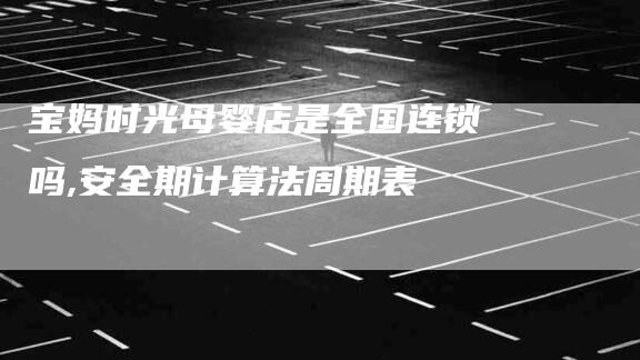 宝妈时光母婴店是全国连锁吗,安全期计算法周期表-家政服务网