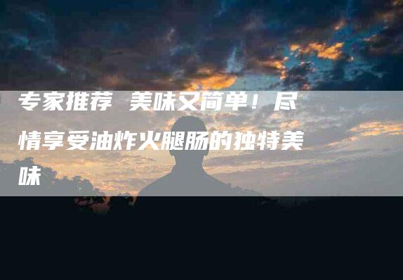 专家推荐 美味又简单！尽情享受油炸火腿肠的独特美味