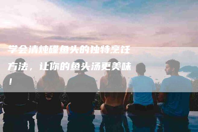 学会清炖碟鱼头的独特烹饪方法，让你的鱼头汤更美味！-家政服务网