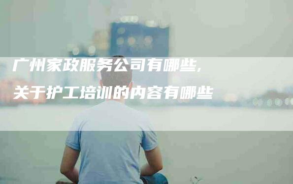 广州家政服务公司有哪些,关于护工培训的内容有哪些