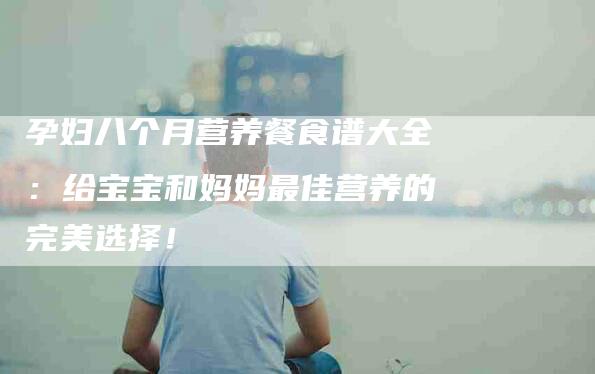 孕妇八个月营养餐食谱大全：给宝宝和妈妈最佳营养的完美选择！-家政服务网