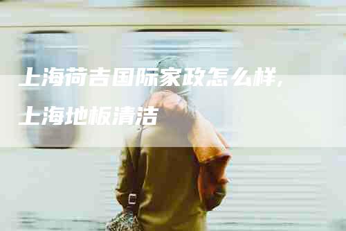上海荷吉国际家政怎么样,上海地板清洁-家政服务网