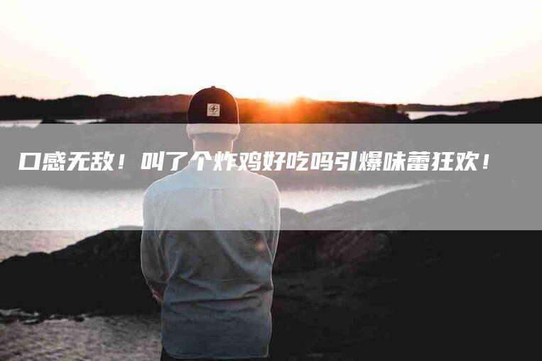 口感无敌！叫了个炸鸡好吃吗引爆味蕾狂欢！-家政服务网
