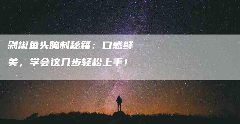 剁椒鱼头腌制秘籍：口感鲜美，学会这几步轻松上手！-家政服务网