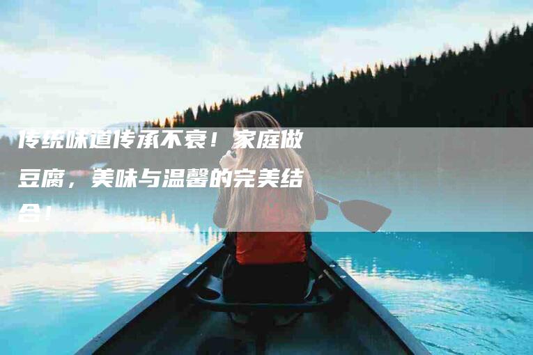 传统味道传承不衰！家庭做豆腐，美味与温馨的完美结合！-家政服务网
