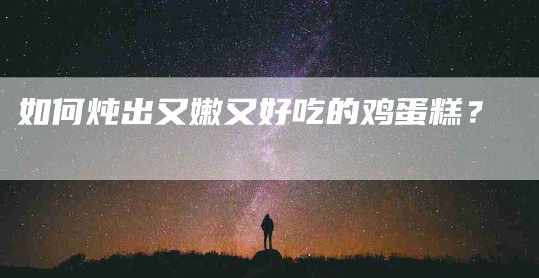 如何炖出又嫩又好吃的鸡蛋糕？-家政服务网